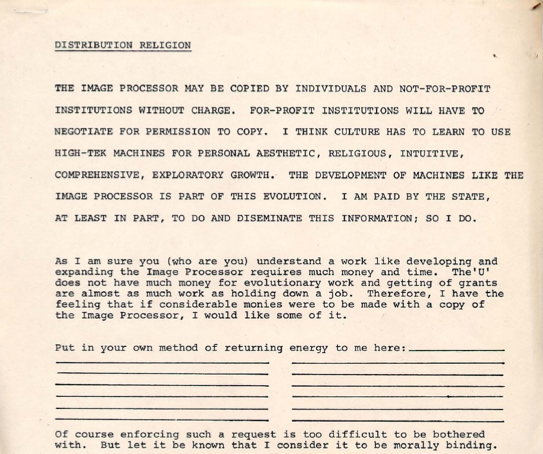 Page of Distribution Religion with writing by Dan Sandin, reading 'THE IMAGE PROCESSOR MAY BE COPIED BY INDIVIDUALS AND NOT-FOR-PROFIT INSTITUTIONS WITHOUT CHARGE. FOR-PROFIT INSTITUTIONS WILL HAVE TO NEGOTIATE TO COPY. I THINK CULTURE HAS TO LEARN TO USE HIGH-TEK MACHINES FOR PERSONAL, AESTHETIC, RELIGIOUS, INTUITIVE, COMPREHENSIVE, EXPLORATORY GROWTH. THE DEVELOPMENT OF MACHINES LIKE THE IMAGE PROCESSOR IS PART OF THIS EVOLUTION. I AM PAID BY THE STATE TO DO AND DISSEMINATE THIS INFORMATION; SO I DO.'